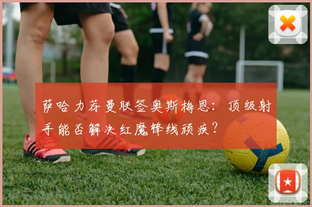 萨哈力荐曼联签奥斯梅恩：顶级射手能否解决红魔锋线顽疾？