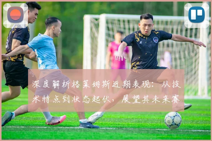 深度解析格莱姆斯近期表现:从技术特点到状态起伏,展望其未来赛程