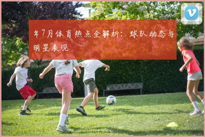 年7月体育热点全解析：球队动态与明星表现