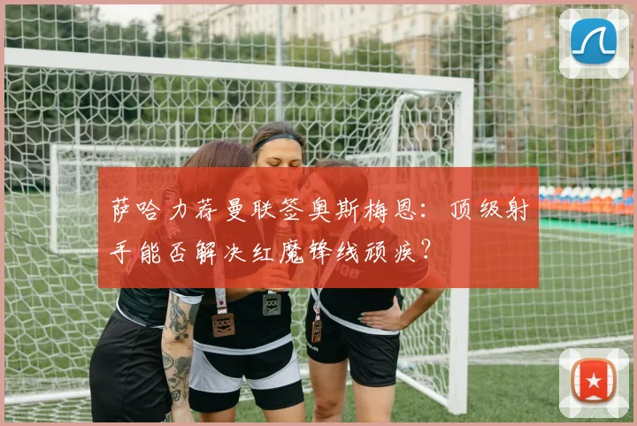 萨哈力荐曼联签奥斯梅恩：顶级射手能否解决红魔锋线顽疾？