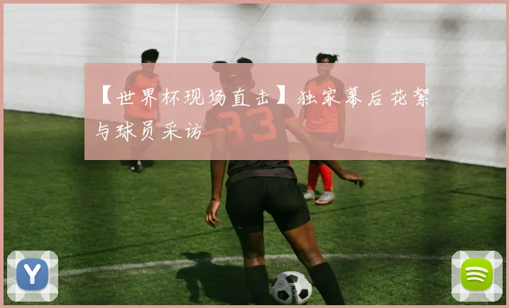 【世界杯现场直击】独家幕后花絮与球员采访