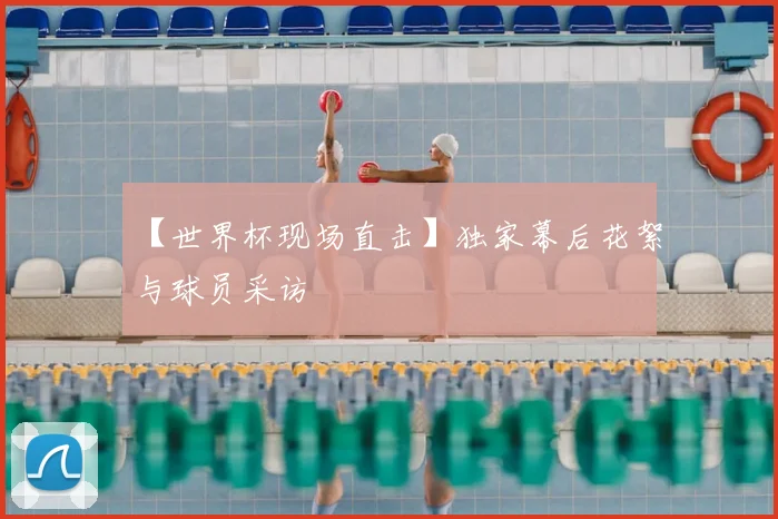 【世界杯现场直击】独家幕后花絮与球员采访