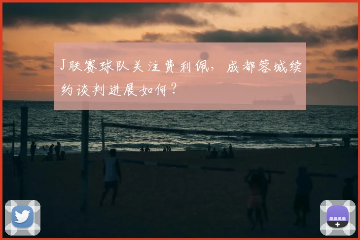 J联赛球队关注费利佩,成都蓉城续约谈判进展如何?